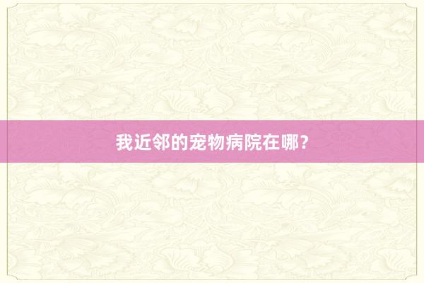 我近邻的宠物病院在哪？